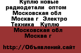 Куплю новые радиодетали, оптом. - Московская обл., Москва г. Электро-Техника » Куплю   . Московская обл.,Москва г.